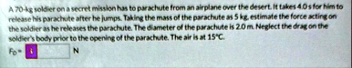 a 70 kg soldier on a secret mission has to parachute from an airplane over the desert it takes 40 s for him to release his parachute after he jumps taking the mass of the parachute as 5 kg e 37696