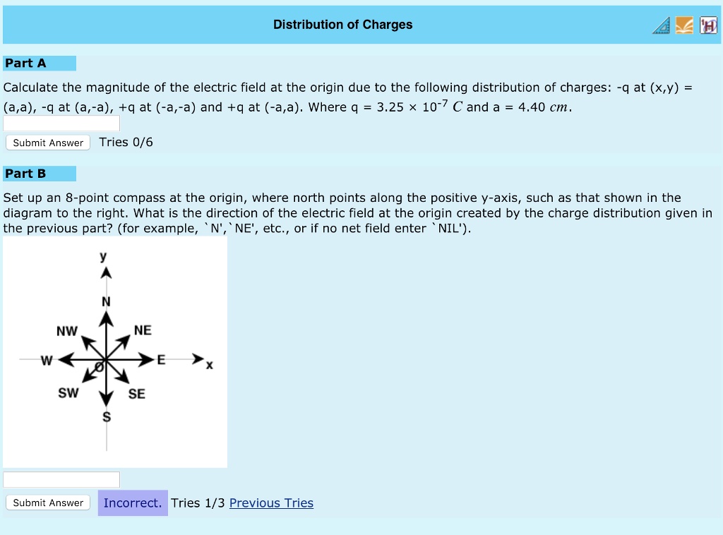Distribution of Charges
Part A
Calculate the magnitude of the electric field at the origin due to the following distribution of charges: -q at (x,y) = (a,a), -q at (a,-a), +q at (-a,-a) and +q at (-a,a). Where q = 3.25 	imes 10^-7 C and a = 4.40 cm.
Part B
Set up an 8-point compass at the origin, where north points along the positive y-axis, such as that shown in the diagram to the right. What is the direction of the electric field at the origin created by the charge distribution given in the previous part? (for example, 'N', 'NE', etc., or if no net field enter 'NIL').