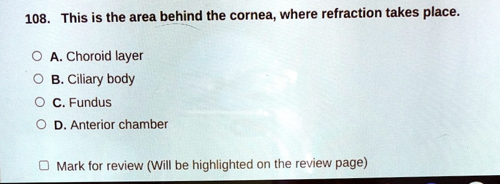 108. This is the area behind the cornea, where refraction takes place.
A. Choroid layer
B. Ciliary body
C. Fundus
D. Anterior chamber
Mark for review (Will be highlighted on the review page)