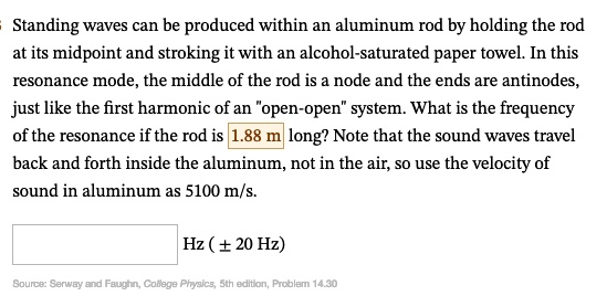 Standing waves can be produced within an aluminum rod by holding the rod at its midpoint and stroking it with an alcohol-saturated paper towel. In this resonance mode, the middle of the rod is a node and the ends are antinodes, just like the first harmonic of an "open-open" system. What is the frequency of the resonance if the rod is 1.88 m long? Note that the sound waves travel back and forth inside the aluminum, not in the air, so use the velocity of sound in aluminum as 5100 m/s.
Hz (± 20 Hz)