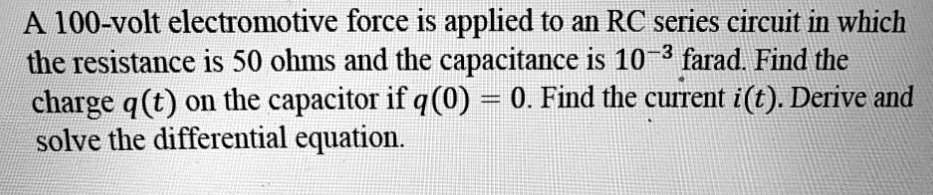 A 100-volt electromotive force is applied to an RC series circuit in which the resistance is 50 ohms and the capacitance is 10^-3 farad. Find the charge q(t) on the capacitor if q(0) = 0. Find the current i(t). Derive and solve the differential equation.
