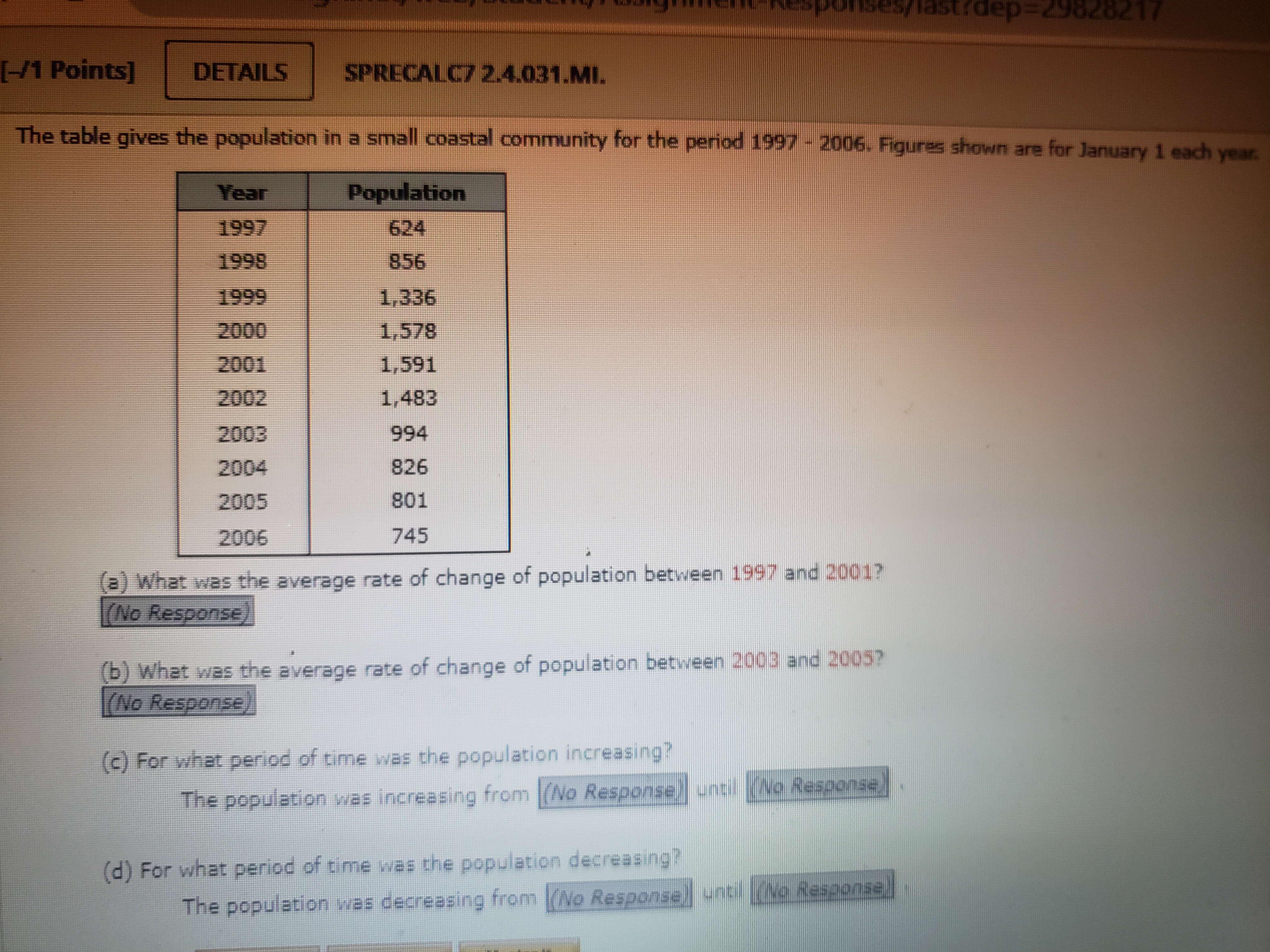 The table gives the population in a small coastal community for the period 1997 - 2006. Figures shown are for January 1 each year.

Year Population
1997 624
1998 856
1999 1,336
2000 1,578
2001 1,591
2002 1,483
2003 994
2004 826
2005 801
2006 745

(a) What was the average rate of change of population between 1997 and 2001?
(b) What was the average rate of change of population between 2003 and 2005?
(c) For what period of time was the population increasing?
The population was increasing from until.
(d) For what period of time was the population decreasing?
The population was decreasing from until.