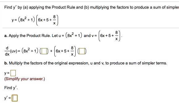 Find y' by (a) applying the Product Rule and (b) multiplying the factors to produce a sum of simpler terms.
y = (8x^2 + 1)(6x + 5 + 8/x)
a. Apply the Product Rule. Let u = (8x^2 + 1) and v = (6x + 5 + 8/x).
d/dx(uv) = (8x^2 + 1)() + (6x + 5 + 8/x)()
b. Multiply the factors of the original expression, u and v, to produce a sum of simpler terms.
y = 
(Simplify your answer.)
Find y'.
y' = 