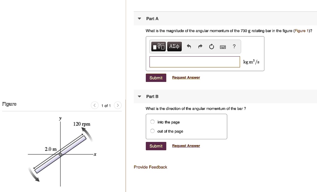 Part A
What is the magnitude of the angular momentum of the 730 g rotating bar in the figure (Figure 1)?
kg m^2/s
Part B
What is the direction of the angular momentum of the bar ?
into the page
out of the page
120 rpm
2.0 m