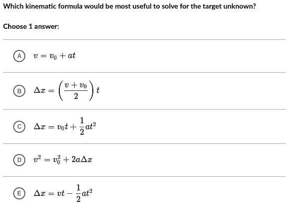 Which kinematic formula would be most useful to solve for the target unknown?

Choose 1 answer:

A v = v0 + at

B ?x = ((v + v0)/2)t

C ?x = v0t + 1/2at^2

D v^2 = v0^2 + 2a?x

E ?x = vt - 1/2at^2