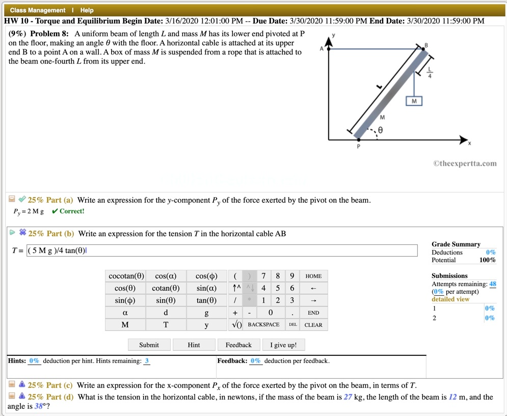 (9%) Problem 8: A uniform beam of length L and mass M has its lower end pivoted at P on the floor, making an angle ? with the floor. A horizontal cable is attached at its upper end B to a point A on a wall. A box of mass M is suspended from a rope that is attached to the beam one-fourth L from its upper end.

25% Part (a) Write an expression for the y-component Py of the force exerted by the pivot on the beam.
Py = 2 M g
25% Part (b) Write an expression for the tension T in the horizontal cable AB
T = ( 5 M g )/4 tan(?)
25% Part (c) Write an expression for the x-component Px of the force exerted by the pivot on the beam, in terms of T.
25% Part (d) What is the tension in the horizontal cable, in newtons, if the mass of the beam is 27 kg, the length of the beam is 12 m, and the angle is 38°?