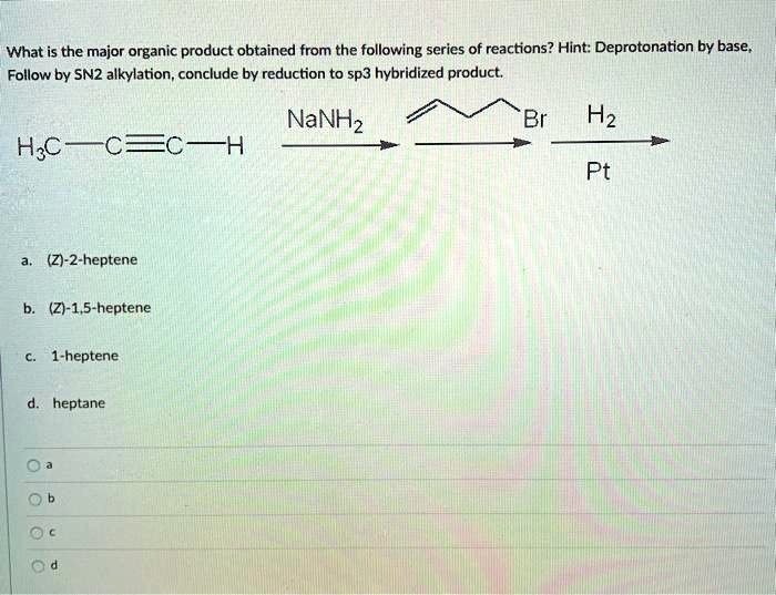 What is the major organic product obtained from the following series of reactions? Hint: Deprotonation by base,
Follow by SN2 alkylation, conclude by reduction to sp3 hybridized product.

H3C — C ? C — H  NaNH2 / Br / H2 Pt

a. (Z)-2-heptene

b. (Z)-1,5-heptene

c. 1-heptene

d. heptane