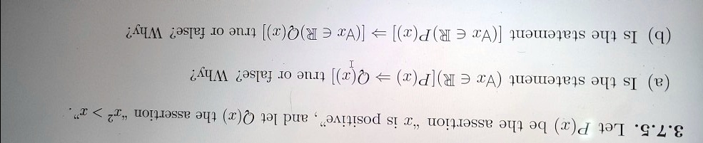 3.7.5. Let P(x) be the assertion "x is positive", and let Q(x) the assertion "x^2 > x".
(a) Is the statement (forall x in mathbbR) [P(x) implies Q(x)] true or false? Why?
(b) Is the statement [(forall x in mathbbR)P(x)] implies [(forall x in mathbbR)Q(x)] true or false? Why?