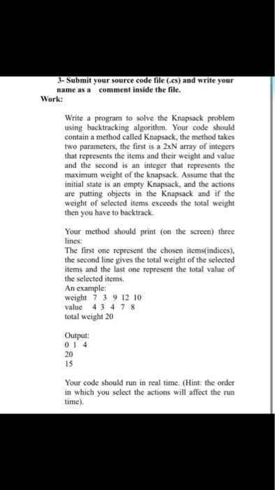 Write a program to solve the Knapsack problem using backtracking algorithm. Your code should contain a method called Knapsack, the method takes two parameters, the first is a 2xN array of integers that represents the items and their weight and value and the second is an integer that represents the maximum weight of the knapsack. Assume that the initial state is an empty Knapsack, and the actions are putting objects in the Knapsack and if the weight of selected items exceeds the total weight then you have to backtrack. Your method should print (on the screen) three lines: The first one represent the chosen items(indices), the second line gives the total weight of the selected items and the last one represent the total value of the selected items. An example: weight 7 3 9 12 10 value 4 3 4 7 8 total weight 20 Output: 0 1 4 20 15 Your code should run in real time. (Hint: the order in which you select the actions will affect the run time).