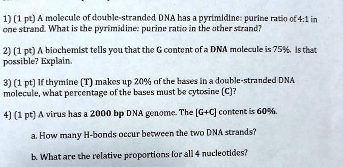 1) (1 pt) A molecule of double-stranded DNA has a pyrimidine: purine ratio of 4:1 in one strand. What is the pyrimidine: purine ratio in the other strand?

2) (1 pt) A biochemist tells you that the G content of a DNA molecule is 75%. Is that possible? Explain.

3) (1 pt) If thymine (T) makes up 20% of the bases in a double-stranded DNA molecule, what percentage of the bases must be cytosine (C)?

4) (1 pt) A virus has a 2000 bp DNA genome. The [G+C] content is 60%.

a. How many H-bonds occur between the two DNA strands?

b. What are the relative proportions for all 4 nucleotides?