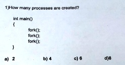 1)How many processes are created?
int main()

fork();
fork();
fork();

a) 2
b) 4
c) 6
d)8
