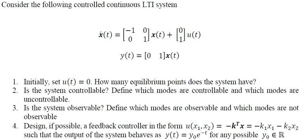 Consider the following controlled continuous LTI system

?(t) = [?1 0; 0 1]x(t) + [0; 1]u(t)
y(t) = [0 1]x(t)

1. Initially, set u(t) = 0. How many equilibrium points does the system have?
2. Is the system controllable? Define which modes are controllable and which modes are uncontrollable.
3. Is the system observable? Define which modes are observable and which modes are not observable
4. Design, if possible, a feedback controller in the form u(x1, x2) = ?k^T x = ?k1x1 ? k2x2 such that the output of the system behaves as y(t) = y0e?t for any possible y0 ? ?