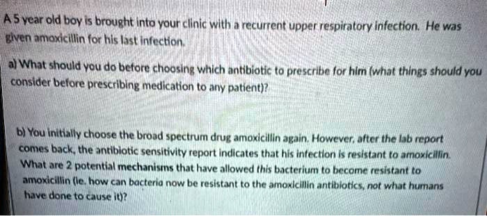 A 5 year old boy is brought into your clinic with a recurrent upper respiratory infection. He was given amoxicillin for his last infection.
a) What should you do before choosing which antibiotic to prescribe for him (what things should you consider before prescribing medication to any patient)?
b) You initially choose the broad spectrum drug amoxicillin again. However, after the lab report comes back, the antibiotic sensitivity report indicates that his infection is resistant to amoxicillin. What are 2 potential mechanisms that have allowed this bacterium to become resistant to amoxicillin (ie. how can bacteria now be resistant to the amoxicillin antibiotics, not what humans have done to cause it)?