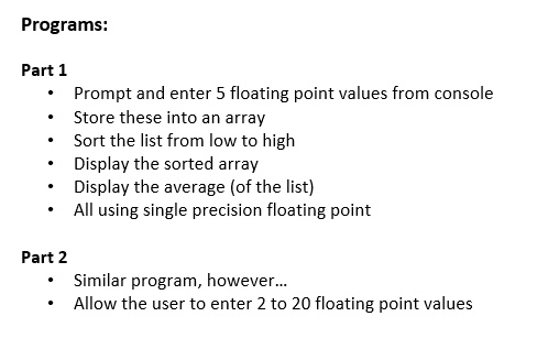 Programs:
Part 1
• Prompt and enter 5 floating point values from console
• Store these into an array
• Sort the list from low to high
• Display the sorted array
• Display the average (of the list)
• All using single precision floating point
Part 2
• Similar program, however...
• Allow the user to enter 2 to 20 floating point values
