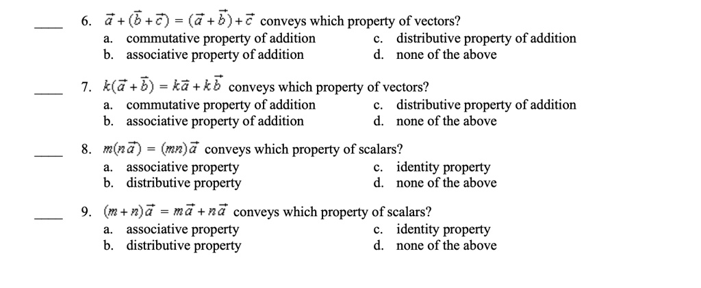 6. ?a + (?b + ?c) = (?a + ?b) + ?c conveys which property of vectors?
a. commutative property of addition
b. associative property of addition
c. distributive property of addition
d. none of the above
7. k(?a + ?b) = k?a + k?b conveys which property of vectors?
a. commutative property of addition
b. associative property of addition
c. distributive property of addition
d. none of the above
8. m(n?a) = (mn)?a conveys which property of scalars?
a. associative property
b. distributive property
c. identity property
d. none of the above
9. (m+n)?a = m?a + n?a conveys which property of scalars?
a. associative property
b. distributive property
c. identity property
d. none of the above