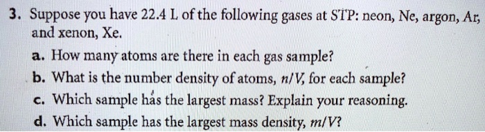 3. Suppose you have 22.4 L of the following gases at STP: neon, Ne, argon, Ar, and xenon, Xe.
a. How many atoms are there in each gas sample?
b. What is the number density of atoms, n/V, for each sample?
c. Which sample has the largest mass? Explain your reasoning.
d. Which sample has the largest mass density, m/V?