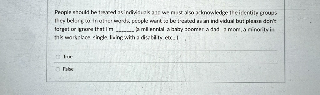 People should be treated as individuals and we must also acknowledge the identity groups
they belong to. In other words, people want to be treated as an individual but please don't
forget or ignore that I'm  (a millennial, a baby boomer, a dad, a mom, a minority in
this workplace, single, living with a disability, etc...) 
True
False