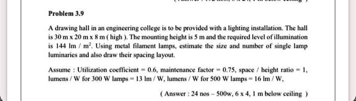 Problem 3.9
A drawing hall in an engineering college is to be provided with a lighting installation. The hall
is 30 m x 20 m x 8 m ( high ). The mounting height is 5 m and the required level of illumination
is 144 lm / m". Using metal filament lamps, estimate the size and number of single lamp
luminaries and also draw their spacing layout.
Assume : Utilization coefficient = 0.6, maintenance factor = 0.75, space / height ratio = 1,
lumens / W for 300 W lamps = 13 lm / W, lumens / W for 500 W lamps = 16 lm / W,
( Answer : 24 nos – 500w, 6 x 4, 1 m below ceiling )