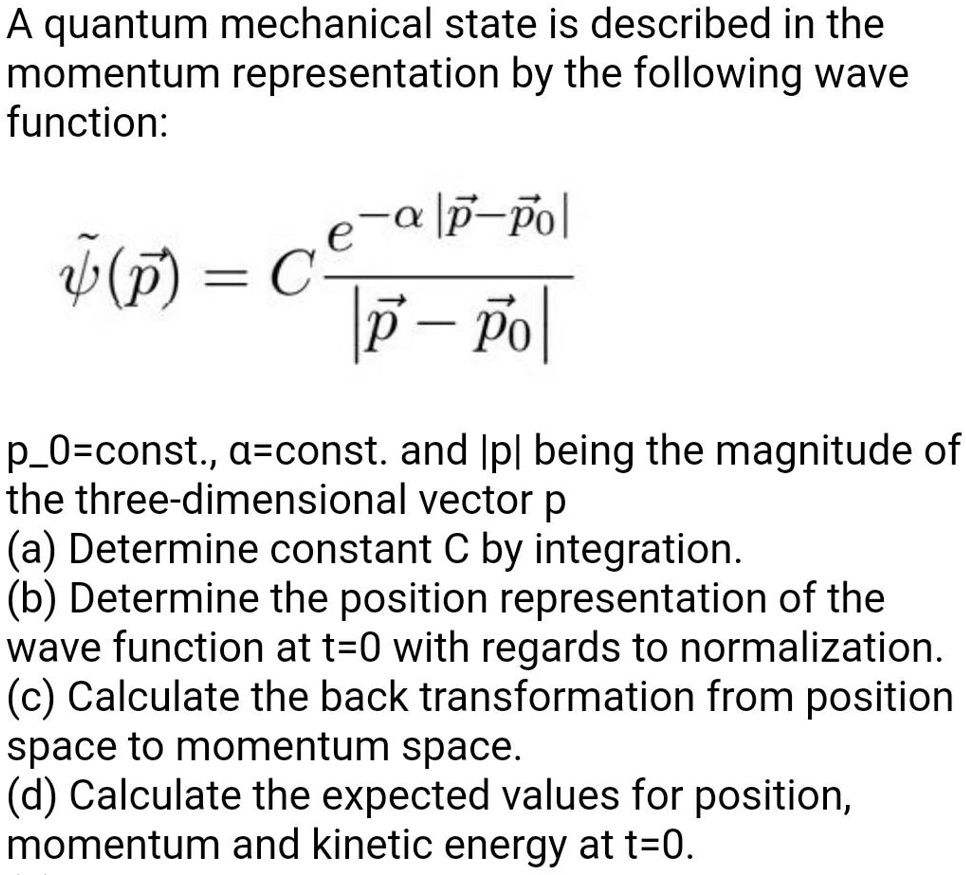 A quantum mechanical state is described in the momentum representation by the following wave function:
ψ̃(p⃗) = C (e^-α|p⃗ - p⃗0⃗|)/(|p⃗ - p⃗0⃗|)
p0=const., α=const. and |p| being the magnitude of the three-dimensional vector p
(a) Determine constant C by integration.
(b) Determine the position representation of the wave function at t=0 with regards to normalization.
(c) Calculate the back transformation from position space to momentum space.
(d) Calculate the expected values for position, momentum and kinetic energy at t=0.