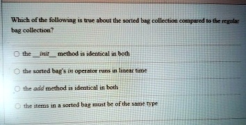 Which of the following is true about the sorted bag collection compared to the regular bag collection?
the init method is identical in both
the sorted bag's in operator runs in linear time
the add method is identical in both
the items in a sorted bag must be of the same type