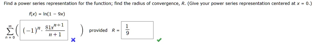 Find a power series representation for the function; find the radius of convergence, R. (Give your power series representation centered at x = 0.)
f(x) = ln(1 - 9x)
sumn=0^infty ((-1)^n frac81x^n+1n+1) provided R = frac19