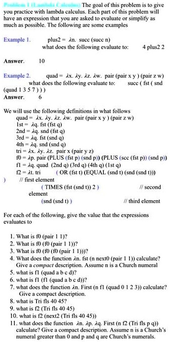 Problem 1. Lambda calculus. The goal of this problem is to give you practice with lambda calculus. Each part of this problem will have an expression that you are asked to evaluate or simplify as much as possible. The following are some examples

Example 1.
plus2 = ?n. succ (succ n)
what does the following evaluate to:
4 plus 2
Answer. 10

Example 2.
quad = ?x. ?y. ?z. ?w. pair (pair x y) (pair z w)
what does the following evaluate to:
succ (fst (snd (quad 1 3 5 7)))
Answer. 6

We will use the following definitions in what follows
quad = ?x. ?y. ?z. ?w. pair (pair x y) (pair z w)
1st = ?p. fst (fst p)
2nd = ?p. snd (fst p)
3rd = ?p. fst (snd p)
4th = ?p. snd (snd p)
tri = ?x. ?y. ?z. pair x (pair y z)
f0 = ?p. pair (PLUS (fst p) (snd p)) (PLUS (succ (fst p)) (snd p))
f1 = ?q. quad (2nd q) (3rd q) (4th q) (1st q)
f2 = ?r. tri (OR (fst r) (EQUAL (snd r) (snd (snd r)))) (TIMES (fst (snd r)) 2) (snd (snd r))

For each of the following, give the value that the expressions evaluate to:

1. What is f0 (pair 1 1)?
2. What is f0 (pair 1 1)?
3. What is f0 (f0 (pair 1 1))?
4. What does the function ?n. fst (n next0 (pair 1 1)) calculate? Give a compact description. Assume n is a Church numeral.
5. What is f1 (quad a b c d)?
6. What is f1 (quad a b c d)?
7. What does the function ?n. First (n f1 (quad 0 1 2 3)) calculate? Give a compact description.
8. What is Tri f0 40 45?
9. What is f2 (Tri f1 40 45)?
10. What is f2 (next2 (Tri f1 40 45))?
11. What does the function ?n. First (n f2 (Tri f1 p q)) calculate? Give a compact description. Assume n is a Church numeral greater than 0 and p and q are Church numerals.
