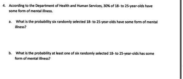 4. According to the Department of Health and Human Services, 30% of 18- to 25-year-olds have some form of mental illness.

a. What is the probability six randomly selected 18- to 25-year-olds have some form of mental illness?

b. What is the probability at least one of six randomly selected 18- to 25-year-olds has some form of mental illness?