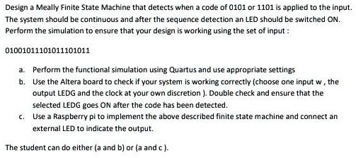 Design a Meally Finite State Machine that detects when a code of 0101 or 1101 is applied to the input.
The system should be continuous and after the sequence detection an LED should be switched ON.
Perform the simulation to ensure that your design is working using the set of input:
01001011101011101011
a. Perform the functional simulation using Quartus and use appropriate settings
b. Use the Altera board to check if your system is working correctly (choose one input w, the
output LEDG and the clock at your own discretion). Double check and ensure that the
selected LEDG goes ON after the code has been detected.
c. Use a Raspberry pi to implement the above described finite state machine and connect an
external LED to indicate the output.
The student can do either (a and b) or (a and c ).