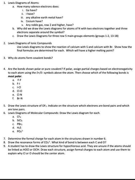 1. Lewis Diagrams of Atoms:
a. How many valence electrons does:
i. Ga have?
ii. I have?
iii. any alkaline earth metal have?
iv. Cesium have?
v. Any noble gas, row 2 and higher, have?
b. Why did we draw the Lewis diagrams for atoms of N with two electrons together and three electrons separate around the symbol?
c. Draw the Lewis Diagrams for three row 5 main-groups elements (groups 1-2, 13-18)

2. Lewis Diagrams of Ionic Compounds
Use Lewis diagrams to show the reaction of calcium with S and calcium with Br. Show how the final formulas are determined for each. Which will have a higher melting point?

3. Why do atoms form covalent bonds?

4. Are the bonds shown polar or pure covalent? If polar, assign partial charges based on electronegativity to each atom using the ?+/?- symbols above the atom. Then choose which of the following bonds is most polar.
a. F-F
b. F-I
c. I-Cl
d. Cl-O
e. Cl-N
f. Br-N

5. Draw the Lewis structure of OF?. Indicate on the structure which electrons are bond pairs and which are lone pairs.
6. Lewis Diagrams of Molecular Compounds: Draw the Lewis diagram for each.
a. CF?
b. SiCl?
c. PBr?
d. H?S
e. PO?³?

7. Determine the formal charge for each atom in the structures drawn in number 6.
8. Draw the resonance forms of CO?²?. What kind of bond is between each C and O?
9. A student has to draw the Lewis structure for hypochlorous acid. They are unsure if the atoms should be linked as HOCl or OClH. Draw each structure, assign formal charges to each atom and use them to explain why Cl or O should be the center atom.