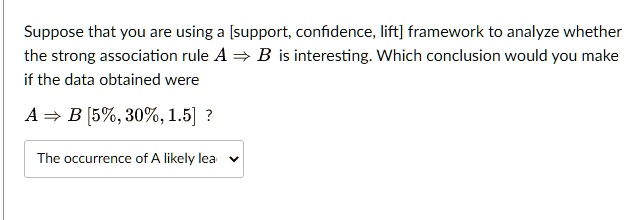 Suppose that you are using a [support, confidence, lift] framework to analyze whether
the strong association rule A ? B is interesting. Which conclusion would you make
if the data obtained were
A ? B [5%, 30%, 1.5] ?
The occurrence of A likely lea