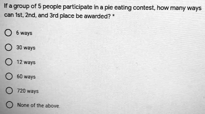 If a group of 5 people participate in a pie eating contest, how many ways
can 1st, 2nd, and 3rd place be awarded? *
6 ways
30 ways
12 ways
60 ways
720 ways
None of the above.