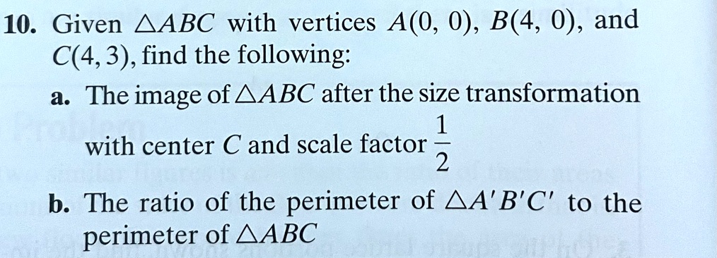 10. Given ABC with vertices A(0, 0), B(4, 0), and C(4, 3), find the following:
a. The image of ABC after the size transformation with center C and scale factor (1)/(2)
b. The ratio of the perimeter of A'B'C' to the perimeter of ABC
