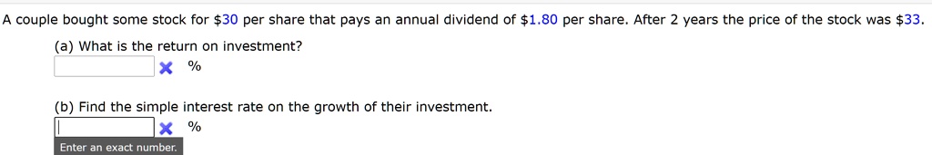 A couple bought some stock for 30 per share that pays an annual dividend of1.80 per share. After 2 years the price of the stock was 33.
(a) What is the return on investment?
%
(b) Find the simple interest rate on the growth of their investment.
%
Enter an exact number.