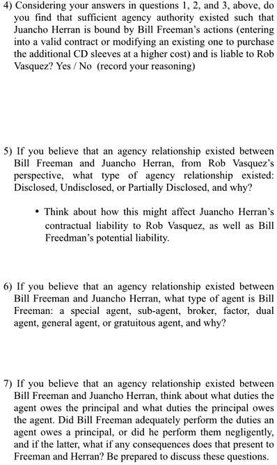 4) Considering your answers in questions 1, 2, and 3, above, do
you find that sufficient agency authority existed such that
Juancho Herran is bound by Bill Freeman's actions (entering
into a valid contract or modifying an existing one to purchase
the additional CD sleeves at a higher cost) and is liable to Rob
Vasquez? Yes / No (record your reasoning)
5) If you believe that an agency relationship existed between
Bill Freeman and Juancho Herran, from Rob Vasquez's
perspective, what type of agency relationship existed:
Disclosed, Undisclosed, or Partially Disclosed, and why?
• Think about how this might affect Juancho Herran's
contractual liability to Rob Vasquez, as well as Bill
Freedman's potential liability.
6) If you believe that an agency relationship existed between
Bill Freeman and Juancho Herran, what type of agent is Bill
Freeman: a special agent, sub-agent, broker, factor, dual
agent, general agent, or gratuitous agent, and why?
7) If you believe that an agency relationship existed between
Bill Freeman and Juancho Herran, think about what duties the
agent owes the principal and what duties the principal owes
the agent. Did Bill Freeman adequately perform the duties an
agent owes a principal, or did he perform them negligently,
and if the latter, what if any consequences does that present to
Freeman and Herran? Be prepared to discuss these questions.
