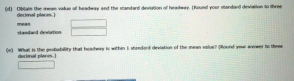 (d) Obtain the mean value of headway and the standard deviation of headway. (Round your standard deviation to three
decimal places.)
mean
standard deviation
(e) What is the probability that headway is within 1 standard deviation of the mean value? (Round your answer to three
decimal places.)