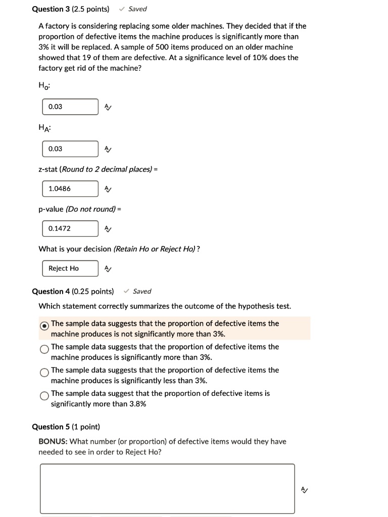 Question 3 (2.5 points) Saved
A factory is considering replacing some older machines. They decided that if the proportion of defective items the machine produces is significantly more than 3% it will be replaced. A sample of 500 items produced on an older machine showed that 19 of them are defective. At a significance level of 10% does the factory get rid of the machine?
Ho:
0.03
HA:
0.03
z-stat (Round to 2 decimal places) =
1.0486
p-value (Do not round) =
0.1472
What is your decision (Retain Ho or Reject Ho)?
Reject Ho
Question 4 (0.25 points) Saved
Which statement correctly summarizes the outcome of the hypothesis test.
The sample data suggests that the proportion of defective items the machine produces is not significantly more than 3%.
The sample data suggests that the proportion of defective items the machine produces is significantly more than 3%.
The sample data suggests that the proportion of defective items the machine produces is significantly less than 3%.
The sample data suggest that the proportion of defective items is significantly more than 3.8%
Question 5 (1 point)
BONUS: What number (or proportion) of defective items would they have needed to see in order to Reject Ho?