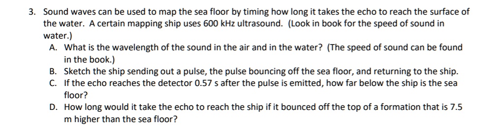 3. Sound waves can be used to map the sea floor by timing how long it takes the echo to reach the surface of the water. A certain mapping ship uses 600 kHz ultrasound. (Look in book for the speed of sound in water.)
A. What is the wavelength of the sound in the air and in the water? (The speed of sound can be found in the book.)
B. Sketch the ship sending out a pulse, the pulse bouncing off the sea floor, and returning to the ship.
C. If the echo reaches the detector 0.57 s after the pulse is emitted, how far below the ship is the sea floor?
D. How long would it take the echo to reach the ship if it bounced off the top of a formation that is 7.5 m higher than the sea floor?