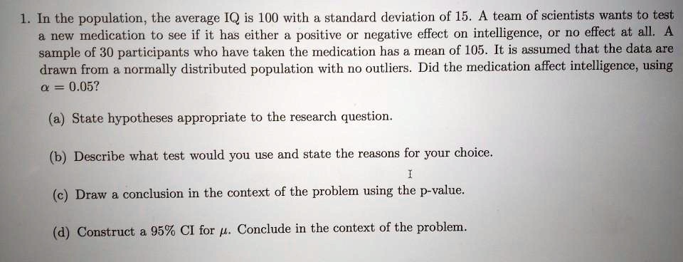 1. In the population, the average IQ is 100 with a standard deviation of 15. A team of scientists wants to test a new medication to see if it has either a positive or negative effect on intelligence, or no effect at all. A sample of 30 participants who have taken the medication has a mean of 105. It is assumed that the data are drawn from a normally distributed population with no outliers. Did the medication affect intelligence, using ? = 0.05?

(a) State hypotheses appropriate to the research question.

(b) Describe what test would you use and state the reasons for your choice.

(c) Draw a conclusion in the context of the problem using the p-value.

(d) Construct a 95% CI for ?. Conclude in the context of the problem.