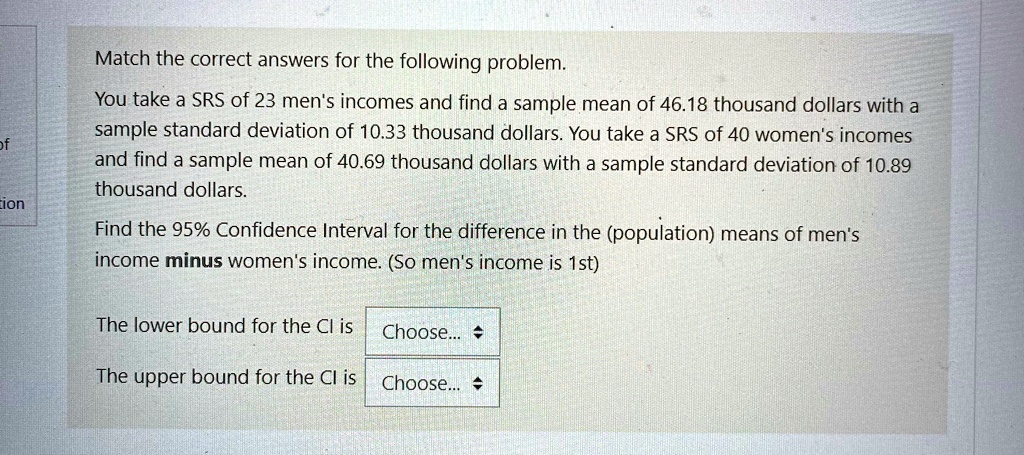 Match the correct answers for the following problem.
You take a SRS of 23 men's incomes and find a sample mean of 46.18 thousand dollars with a
sample standard deviation of 10.33 thousand dollars. You take a SRS of 40 women's incomes
and find a sample mean of 40.69 thousand dollars with a sample standard deviation of 10.89
thousand dollars.
Find the 95% Confidence Interval for the difference in the (population) means of men's
income minus women's income. (So men's income is 1st)
The lower bound for the CI is Choose...
The upper bound for the CI is Choose...
