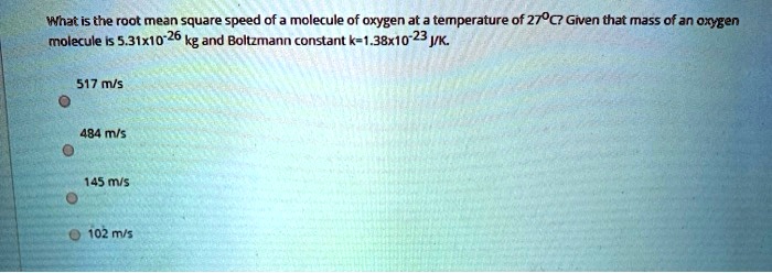 What is the root mean square speed of a molecule of oxygen at a temperature of 27°C? Given that mass of an oxygen molecule is 5.31x10^-26 kg and Boltzmann constant k=1.38x10^-23 J/K.

517 m/s
484 m/s
145 m/s
102 m/s