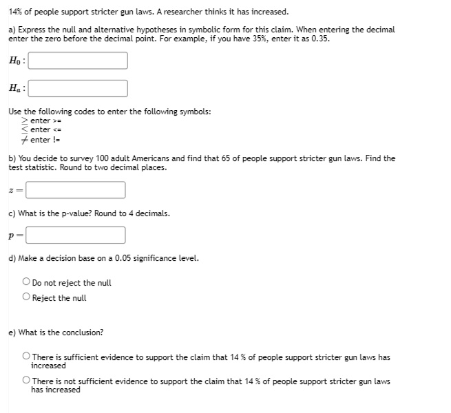 14% of people support stricter gun laws. A researcher thinks it has increased.
a) Express the null and alternative hypotheses in symbolic form for this claim. When entering the decimal enter the zero before the decimal point. For example, if you have 35%, enter it as 0.35.
H0:
Ha:
Use the following codes to enter the following symbols:
? enter >=
? enter <=
? enter !=
b) You decide to survey 100 adult Americans and find that 65 of people support stricter gun laws. Find the test statistic. Round to two decimal places.
z =
c) What is the p-value? Round to 4 decimals.
p =
d) Make a decision base on a 0.05 significance level.
Do not reject the null
Reject the null
e) What is the conclusion?
There is sufficient evidence to support the claim that 14% of people support stricter gun laws has increased
There is not sufficient evidence to support the claim that 14% of people support stricter gun laws has increased
