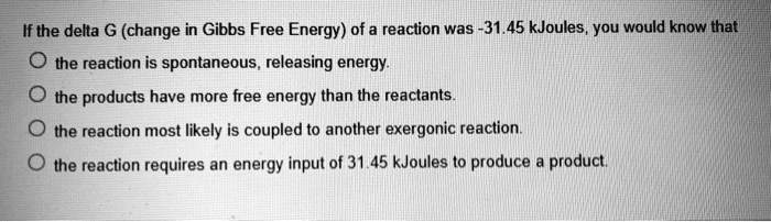If the delta G (change in Gibbs Free Energy) of a reaction was -31.45 kJoules, you would know that
the reaction is spontaneous, releasing energy.
the products have more free energy than the reactants.
the reaction most likely is coupled to another exergonic reaction.
the reaction requires an energy input of 31.45 kJoules to produce a product.
