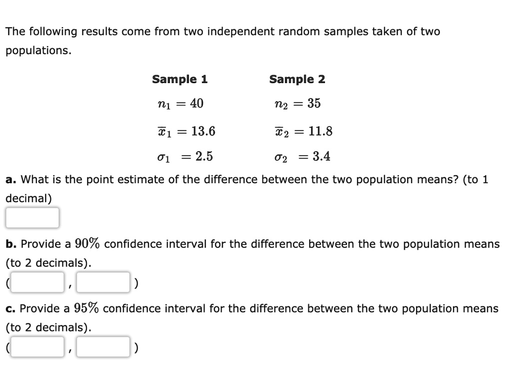The following results come from two independent random samples taken of two populations.

Sample 1                 Sample 2
n1 = 40                 n2 = 35
x?1 = 13.6               x?2 = 11.8
?1 = 2.5                ?2 = 3.4

a. What is the point estimate of the difference between the two population means? (to 1 decimal)

b. Provide a 90% confidence interval for the difference between the two population means (to 2 decimals).

c. Provide a 95% confidence interval for the difference between the two population means (to 2 decimals).