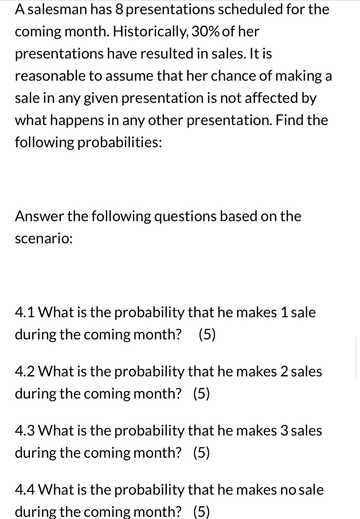 A salesman has 8 presentations scheduled for the coming month. Historically, 30% of her presentations have resulted in sales. It is reasonable to assume that her chance of making a sale in any given presentation is not affected by what happens in any other presentation. Find the following probabilities:
Answer the following questions based on the scenario:
4.1 What is the probability that he makes 1 sale during the coming month? (5)
4.2 What is the probability that he makes 2 sales during the coming month? (5)
4.3 What is the probability that he makes 3 sales during the coming month? (5)
4.4 What is the probability that he makes no sale during the coming month? (5)