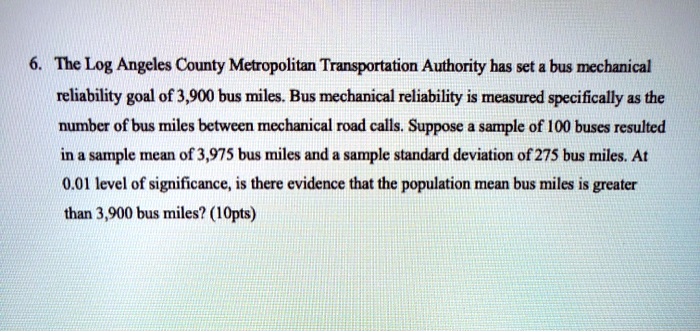 6. The Log Angeles County Metropolitan Transportation Authority has set a bus mechanical reliability goal of 3,900 bus miles. Bus mechanical reliability is measured specifically as the number of bus miles between mechanical road calls. Suppose a sample of 100 buses resulted in a sample mean of 3,975 bus miles and a sample standard deviation of 275 bus miles. At 0.01 level of significance, is there evidence that the population mean bus miles is greater than 3,900 bus miles?