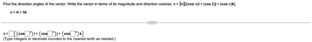 Find the direction angles of the vector. Write the vector in terms of its magnitude and direction cosines, v = ||v||((cos α)i + (cos β)j + (cos γ)k).
v = 4i + 5k
v = [ (cos )i + (cos )j + (cos )k]
(Type integers or decimals rounded to the nearest tenth as needed.)