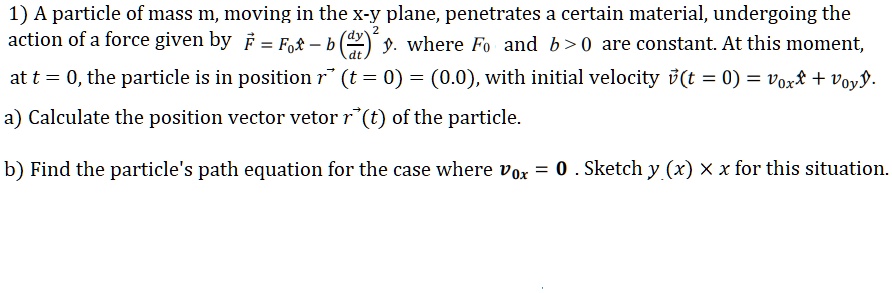 1) A particle of mass m, moving in the x-y plane, penetrates a certain material, undergoing the action of a force given by F⃗ = F0 x̂ - b ( (dy)/(dt))^2 ŷ, where F0 and b > 0 are constant. At this moment, at t = 0, the particle is in position r⃗ (t = 0) = (0, 0), with initial velocity v⃗ (t = 0) = v0xx̂ + v0yŷ.
a) Calculate the position vector r⃗ (t) of the particle.
b) Find the particle's path equation for the case where v0x = 0. Sketch y(x) x x for this situation.