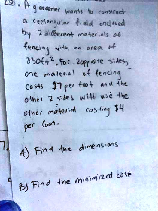 A gardener wants to construct
a rectangular field enclosed
by 2 different materials of
fencing with an area of
830ft^2. For 2 opposite sides,
one material of fencing
costs 7 per foot and the
other 2 sides with use the
other material costing4
per foot.
A) Find the dimensions
B) Find the minimized cost