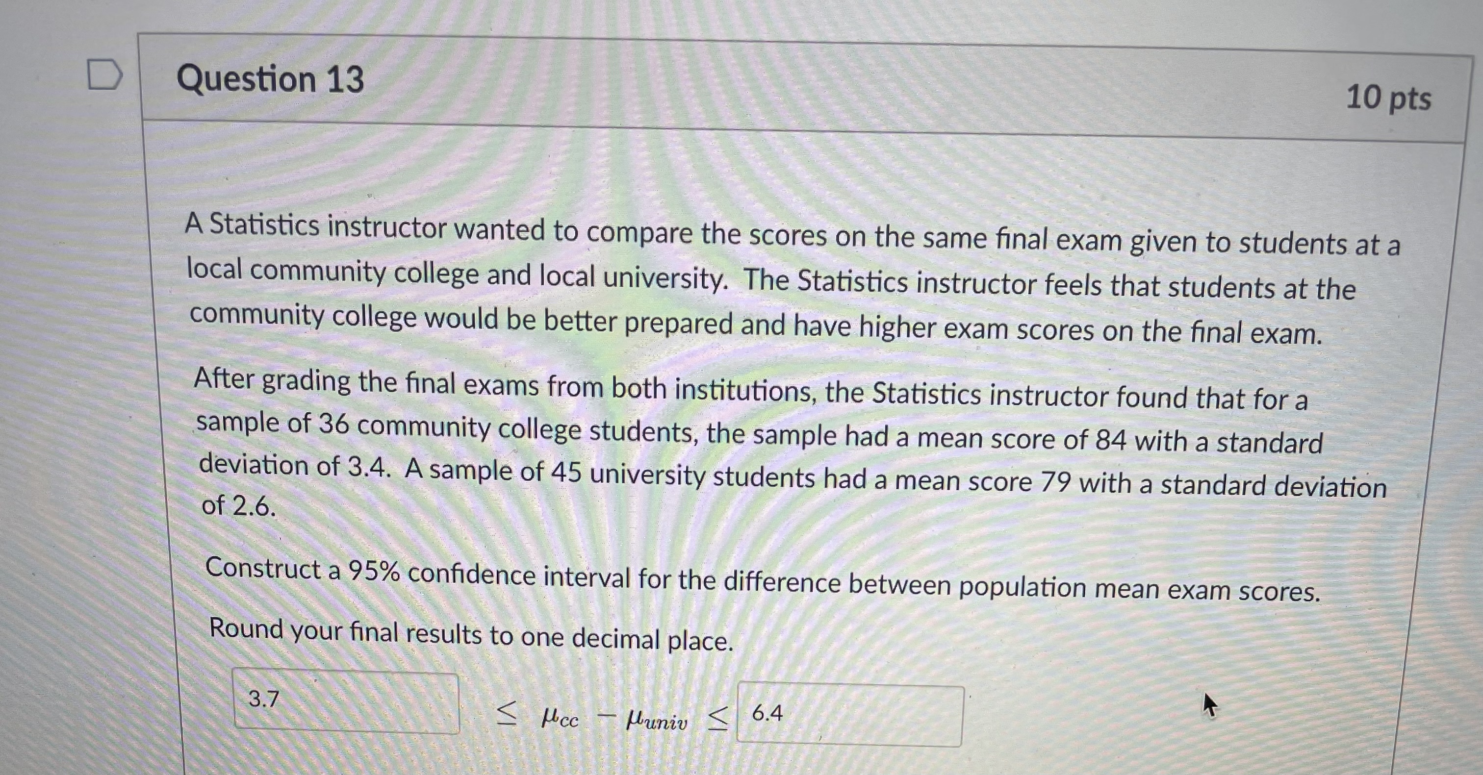 A Statistics instructor wanted to compare the scores on the same final exam given to students at a local community college and local university. The Statistics instructor feels that students at the community college would be better prepared and have higher exam scores on the final exam. After grading the final exams from both institutions, the Statistics instructor found that for a sample of 36 community college students, the sample had a mean score of 84 with a standard deviation of 3.4. A sample of 45 university students had a mean score 79 with a standard deviation of 2.6. Construct a 95% confidence interval for the difference between population mean exam scores. Round your final results to one decimal place. 3.7 ? ?cc - ?univ ? 6.4