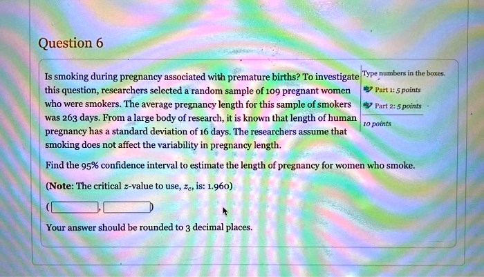 Is smoking during pregnancy associated with premature births? To investigate this question, researchers selected a random sample of 109 pregnant women who were smokers. The average pregnancy length for this sample of smokers was 263 days. From a large body of research, it is known that length of human pregnancy has a standard deviation of 16 days. The researchers assume that smoking does not affect the variability in pregnancy length. Find the 95% confidence interval to estimate the length of pregnancy for women who smoke. (Note: The critical z-value to use, zc, is: 1.960) Your answer should be rounded to 3 decimal places.
